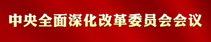 专栏:中央全面深化改革委员会会议